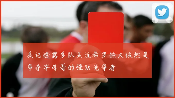 美记透露多队关注希罗热火依然是争夺字母哥的强劲竞争者