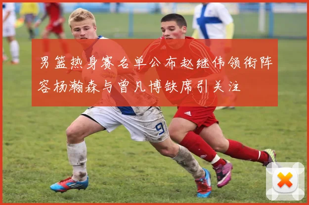 男篮热身赛名单公布赵继伟领衔阵容杨瀚森与曾凡博缺席引关注