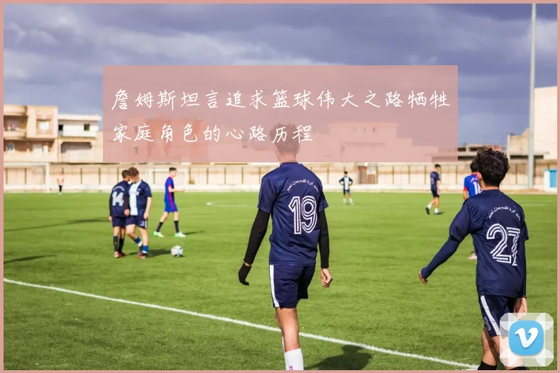 詹姆斯坦言追求篮球伟大之路牺牲家庭角色的心路历程