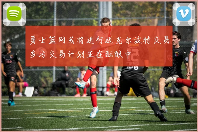 勇士篮网或将进行迈克尔波特交易多方交易计划正在酝酿中