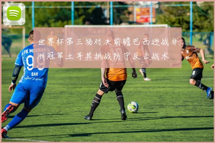 世界杯第三场对决前瞻巴西迎战非洲冠军土耳其挑战防守反击战术