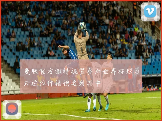 曼联官方推特祝贺参加世界杯球员好运拉什福德名列其中