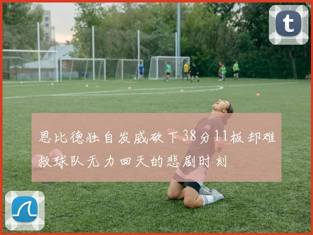 恩比德独自发威砍下38分11板却难救球队无力回天的悲剧时刻