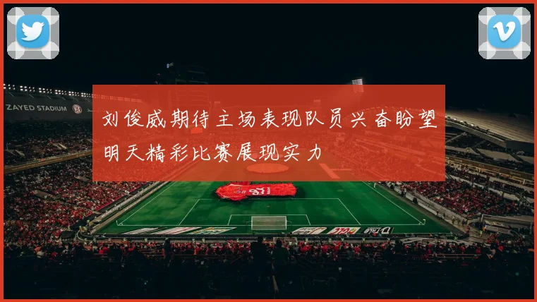 刘俊威期待主场表现队员兴奋盼望明天精彩比赛展现实力