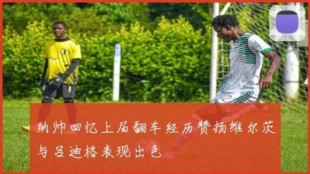 纳帅回忆上届翻车经历赞扬维尔茨与吕迪格表现出色