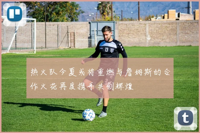 热火队今夏或将重燃与詹姆斯的合作火花再度携手共创辉煌