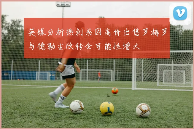 英媒分析热刺或因高价出售罗梅罗与德勒古欣转会可能性增大