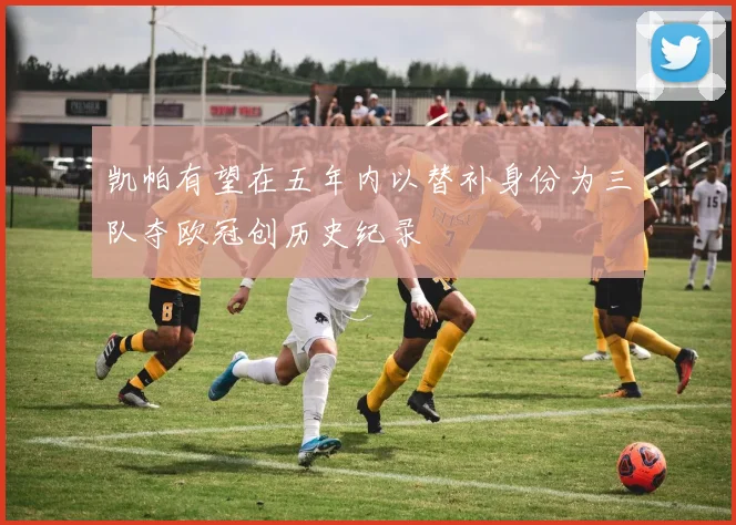 凯帕有望在五年内以替补身份为三队夺欧冠创历史纪录
