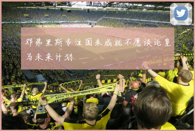 邓弗里斯专注国米成就不愿谈论皇马未来计划