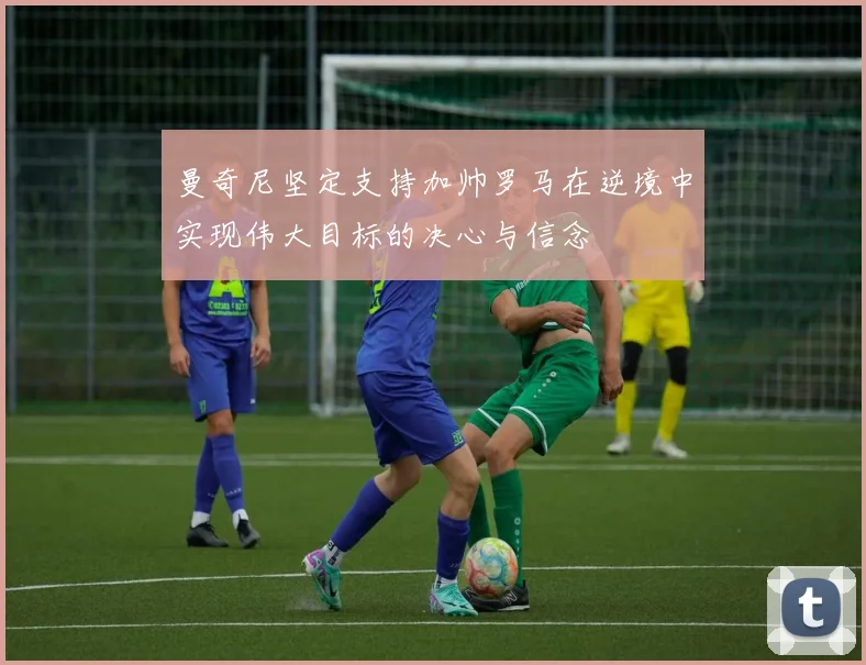 曼奇尼坚定支持加帅罗马在逆境中实现伟大目标的决心与信念