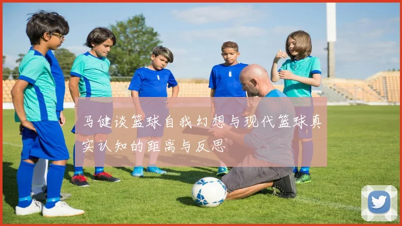 马健谈篮球自我幻想与现代篮球真实认知的距离与反思