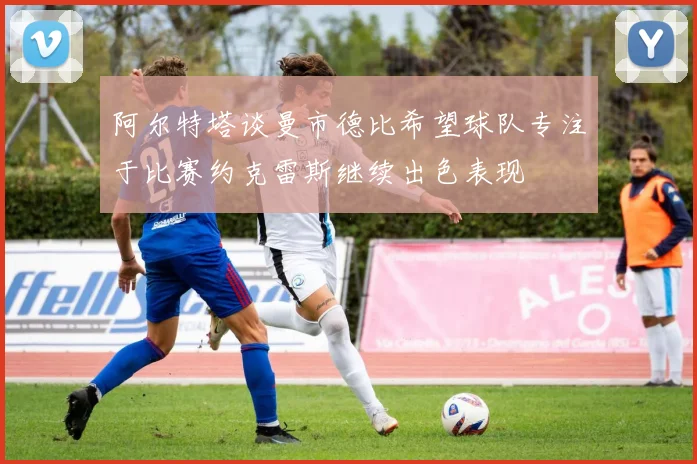 阿尔特塔谈曼市德比希望球队专注于比赛约克雷斯继续出色表现