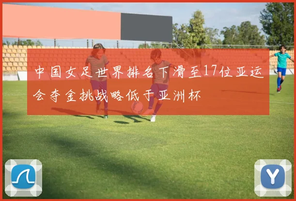 中国女足世界排名下滑至17位亚运会夺金挑战略低于亚洲杯