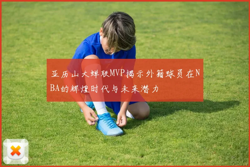 亚历山大蝉联MVP揭示外籍球员在NBA的辉煌时代与未来潜力