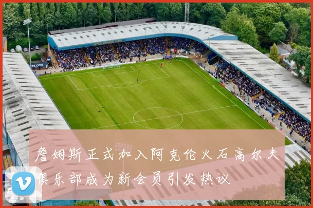 詹姆斯正式加入阿克伦火石高尔夫俱乐部成为新会员引发热议