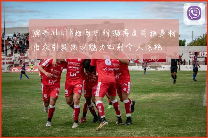 牌手ALLIN姐与巴特勒再度同框身材出众引发热议魅力四射令人惊艳