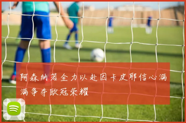 阿森纳若全力以赴因卡皮耶信心满满争夺欧冠荣耀